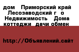 дом - Приморский край, Лесозаводский г. о.  Недвижимость » Дома, коттеджи, дачи обмен   